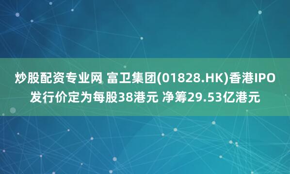 炒股配资专业网 富卫集团(01828.HK)香港IPO发行价定为每股38港元 净筹29.53亿港元
