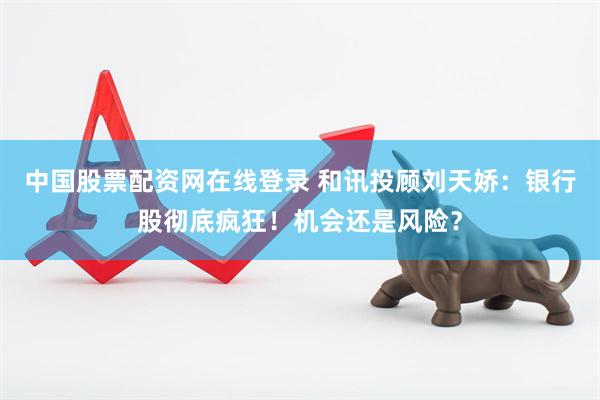 中国股票配资网在线登录 和讯投顾刘天娇：银行股彻底疯狂！机会还是风险？
