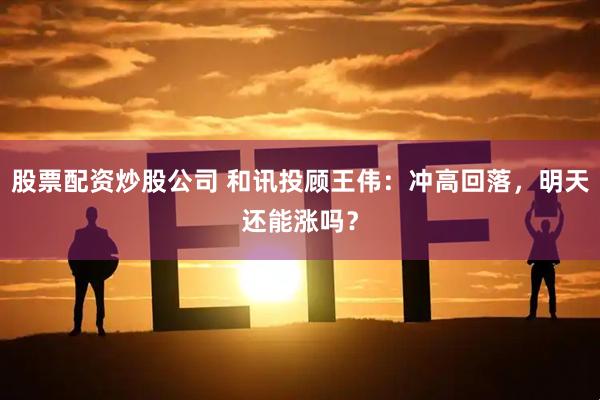 股票配资炒股公司 和讯投顾王伟：冲高回落，明天还能涨吗？