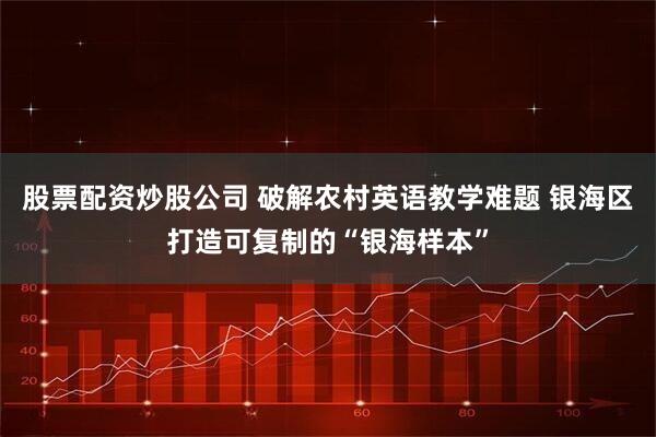 股票配资炒股公司 破解农村英语教学难题 银海区打造可复制的“银海样本”