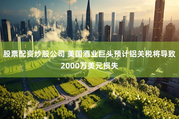 股票配资炒股公司 美国酒业巨头预计铝关税将导致2000万美元损失