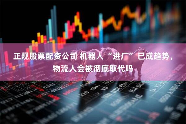 正规股票配资公司 机器人 “进厂” 已成趋势，物流人会被彻底取代吗