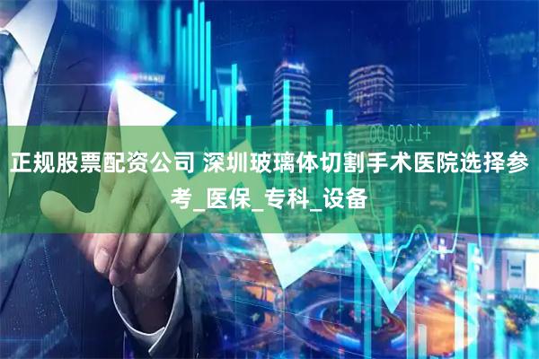 正规股票配资公司 深圳玻璃体切割手术医院选择参考_医保_专科_设备