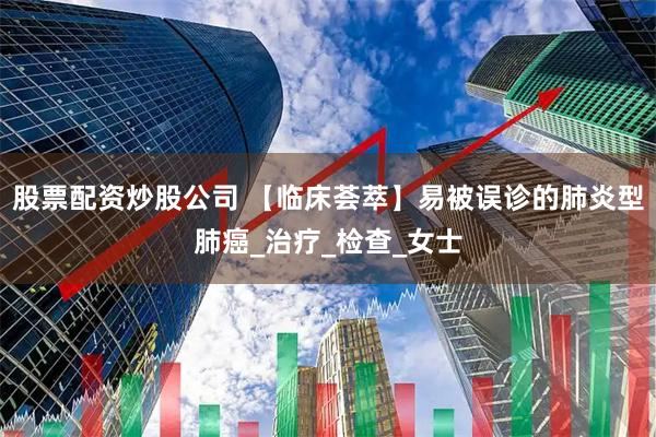 股票配资炒股公司 【临床荟萃】易被误诊的肺炎型肺癌_治疗_检查_女士