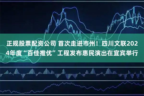 正规股票配资公司 首次走进市州！四川文联2024年度“百佳推优”工程发布惠民演出在宜宾举行