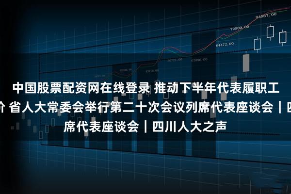中国股票配资网在线登录 推动下半年代表履职工作再上新台阶 省人大常委会举行第二十次会议列席代表座谈会｜四川人大之声