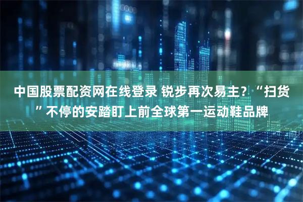 中国股票配资网在线登录 锐步再次易主？“扫货”不停的安踏盯上前全球第一运动鞋品牌