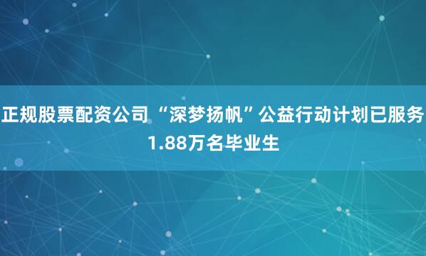 正规股票配资公司 “深梦扬帆”公益行动计划已服务1.88万名毕业生