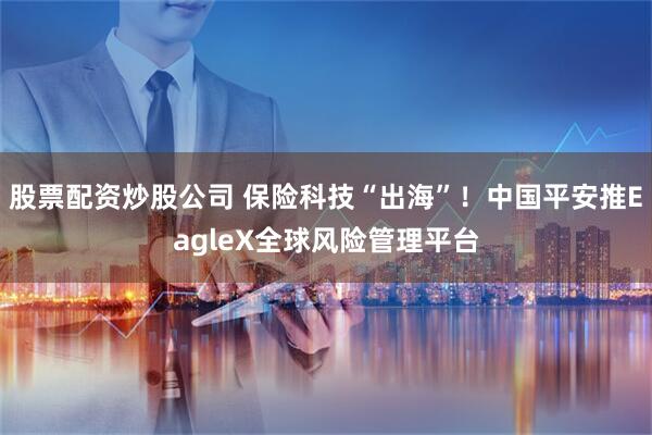 股票配资炒股公司 保险科技“出海”！中国平安推EagleX全球风险管理平台