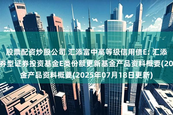 股票配资炒股公司 汇添富中高等级信用债E: 汇添富中高等级信用债债券型证券投资基金E类份额更新基金产品资料概要(2025年07月18日更新)