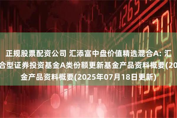 正规股票配资公司 汇添富中盘价值精选混合A: 汇添富中盘价值精选混合型证券投资基金A类份额更新基金产品资料概要(2025年07月18日更新)