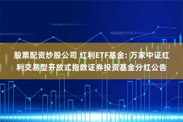 股票配资炒股公司 红利ETF基金: 万家中证红利交易型开放式指数证券投资基金分红公告