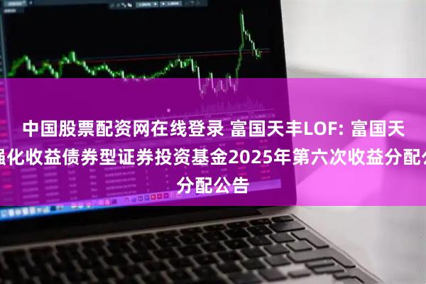 中国股票配资网在线登录 富国天丰LOF: 富国天丰强化收益债券型证券投资基金2025年第六次收益分配公告