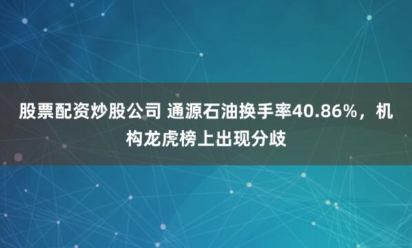 股票配资炒股公司 通源石油换手率40.86%，机构龙虎榜上出现分歧