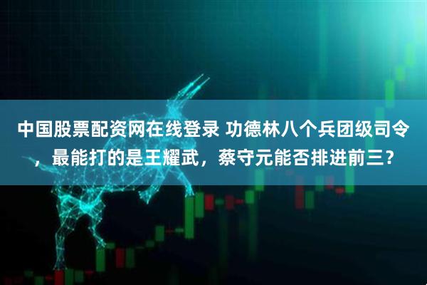 中国股票配资网在线登录 功德林八个兵团级司令，最能打的是王耀武，蔡守元能否排进前三？