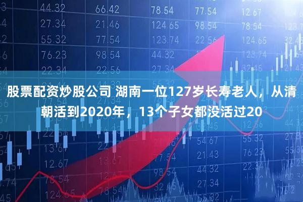 股票配资炒股公司 湖南一位127岁长寿老人，从清朝活到2020年，13个子女都没活过20