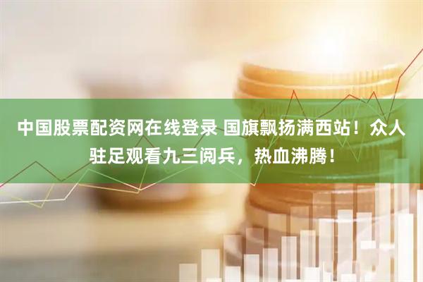 中国股票配资网在线登录 国旗飘扬满西站！众人驻足观看九三阅兵，热血沸腾！