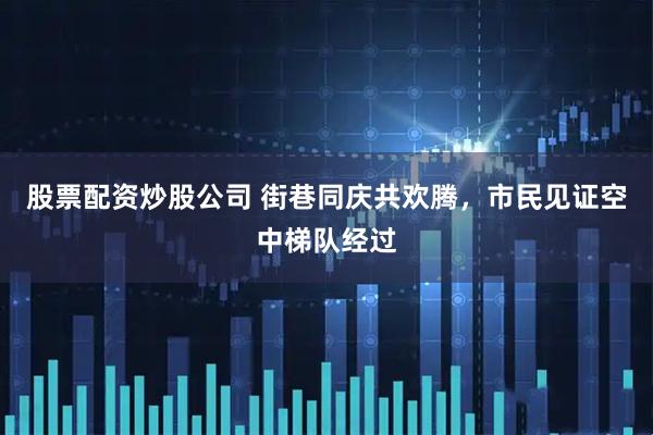 股票配资炒股公司 街巷同庆共欢腾，市民见证空中梯队经过