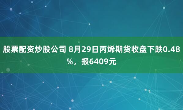 股票配资炒股公司 8月29日丙烯期货收盘下跌0.48%，报6409元