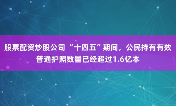 股票配资炒股公司 “十四五”期间，公民持有有效普通护照数量已经超过1.6亿本