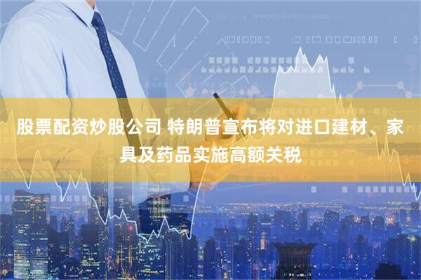 股票配资炒股公司 特朗普宣布将对进口建材、家具及药品实施高额关税
