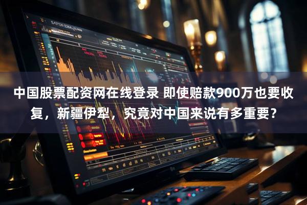 中国股票配资网在线登录 即使赔款900万也要收复，新疆伊犁，究竟对中国来说有多重要？