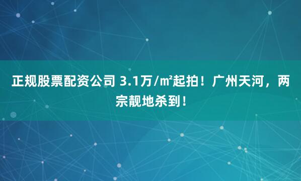 正规股票配资公司 3.1万/㎡起拍！广州天河，两宗靓地杀到！
