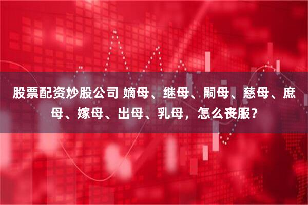 股票配资炒股公司 嫡母、继母、嗣母、慈母、庶母、嫁母、出母、乳母，怎么丧服？